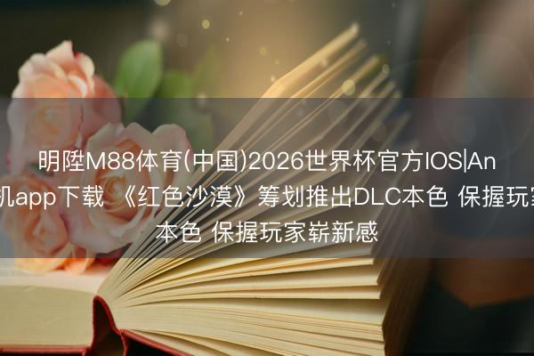 明陞M88体育(中国)2026世界杯官方IOS|Android手机app下载 《红色沙漠》筹划推出DLC本色 保握玩家崭新感