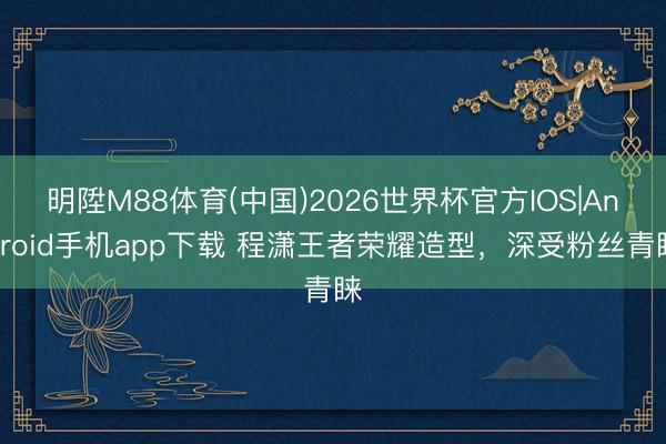 明陞M88体育(中国)2026世界杯官方IOS|Android手机app下载 程潇王者荣耀造型，深受粉丝青睐