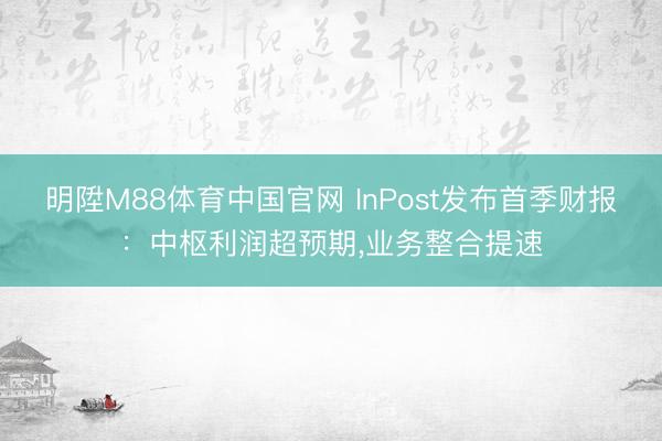 明陞M88体育中国官网 InPost发布首季财报：中枢利润超预期，业务整合提速