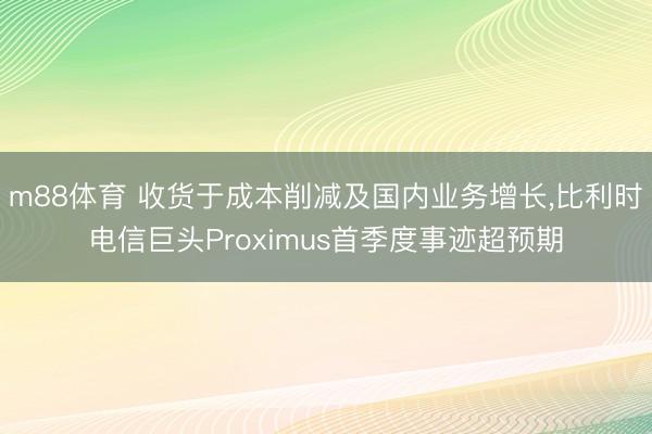 m88体育 收货于成本削减及国内业务增长，比利时电信巨头Proximus首季度事迹超预期