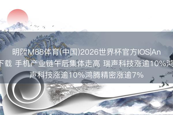 明陞M88体育(中国)2026世界杯官方IOS|Android手机app下载 手机产业链午后集体走高 瑞声科技涨逾10%鸿腾精密涨逾7%