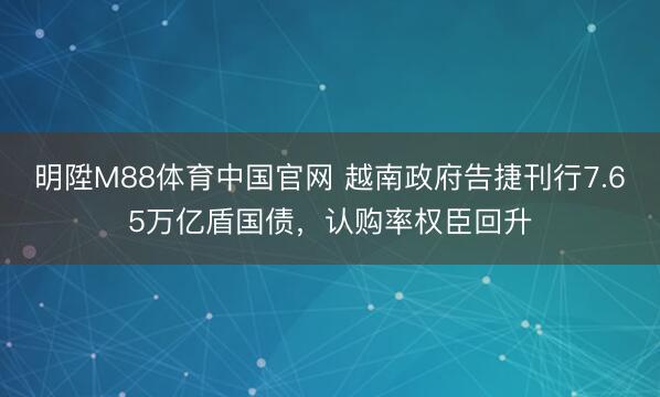 明陞M88体育中国官网 越南政府告捷刊行7.65万亿盾国债，认购率权臣回升