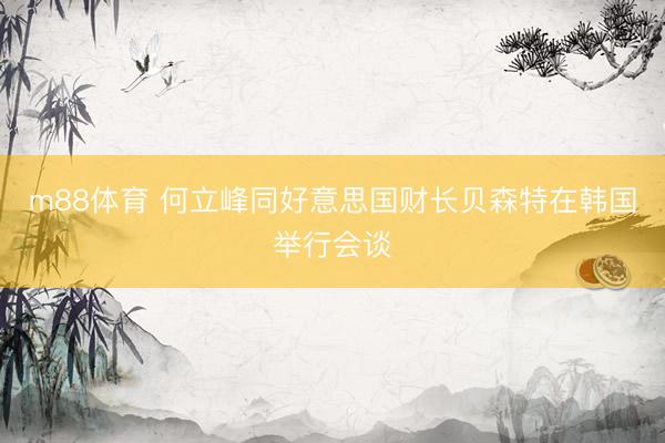 m88体育 何立峰同好意思国财长贝森特在韩国举行会谈