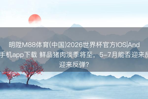 明陞M88体育(中国)2026世界杯官方IOS|Android手机app下载 鲜品猪肉淡季将至，5-7月能否迎来反弹？