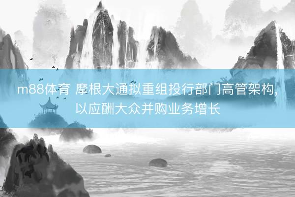 m88体育 摩根大通拟重组投行部门高管架构，以应酬大众并购业务增长