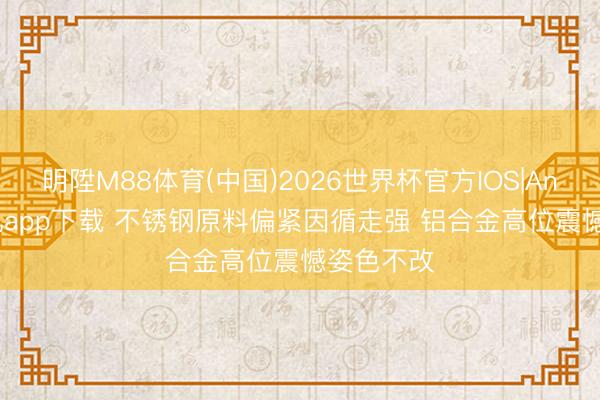 明陞M88体育(中国)2026世界杯官方IOS|Android手机app下载 不锈钢原料偏紧因循走强 铝合金高位震憾姿色不改