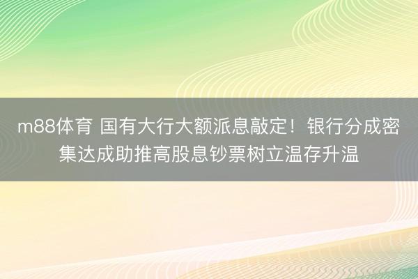 m88体育 国有大行大额派息敲定！银行分成密集达成助推高股息钞票树立温存升温