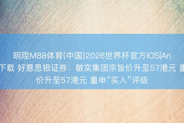 明陞M88体育(中国)2026世界杯官方IOS|Android手机app下载 好意思银证券：敏实集团宗旨价升至57港元 重申“买入”评级