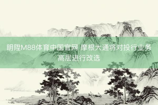 明陞M88体育中国官网 摩根大通将对投行业务高层进行改选