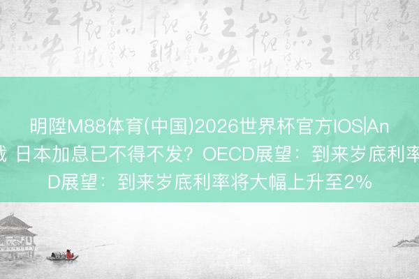 明陞M88体育(中国)2026世界杯官方IOS|Android手机app下载 日本加息已不得不发？OECD展望：到来岁底利率将大幅上升至2%