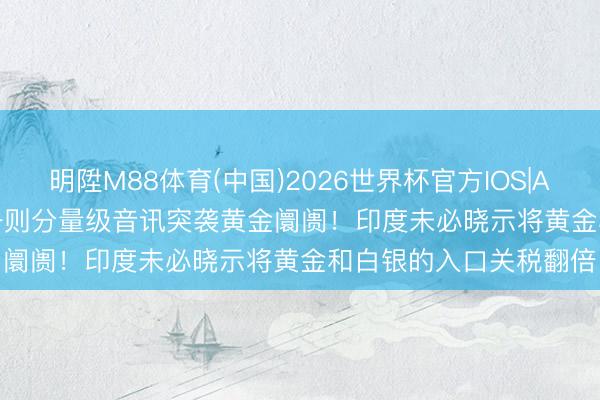 明陞M88体育(中国)2026世界杯官方IOS|Android手机app下载 一则分量级音讯突袭黄金阛阓！印度未必晓示将黄金和白银的入口关税翻倍