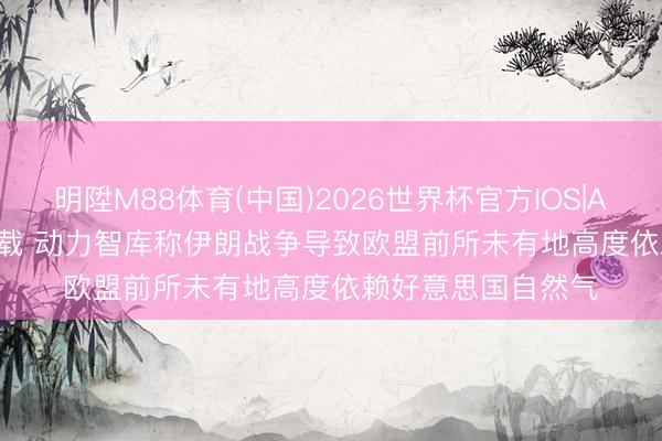 明陞M88体育(中国)2026世界杯官方IOS|Android手机app下载 动力智库称伊朗战争导致欧盟前所未有地高度依赖好意思国自然气