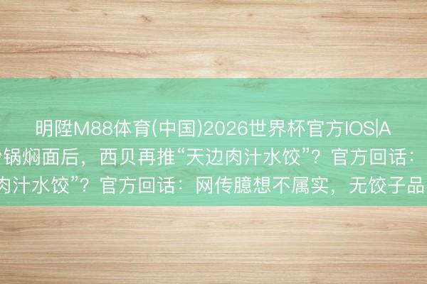 明陞M88体育(中国)2026世界杯官方IOS|Android手机app下载 继砂锅焖面后，西贝再推“天边肉汁水饺”？官方回话：网传臆想不属实，无饺子品类算计