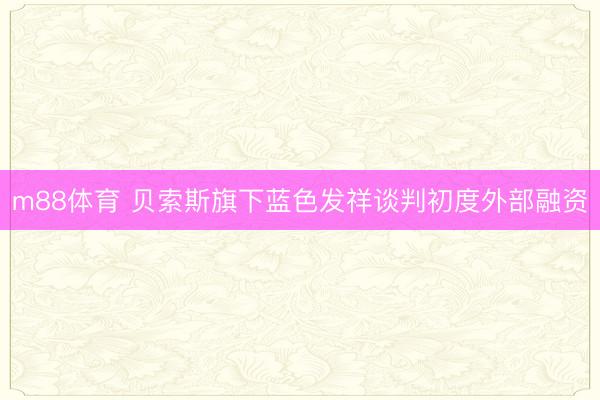 m88体育 贝索斯旗下蓝色发祥谈判初度外部融资