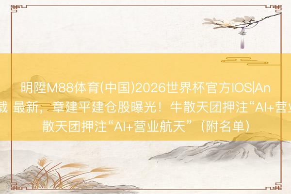 明陞M88体育(中国)2026世界杯官方IOS|Android手机app下载 最新，章建平建仓股曝光！牛散天团押注“AI+营业航天”（附名单）
