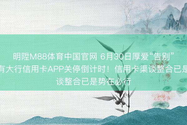 明陞M88体育中国官网 6月30日厚爱“告别”，首个国有大行信用卡APP关停倒计时！信用卡渠谈整合已是势在必行