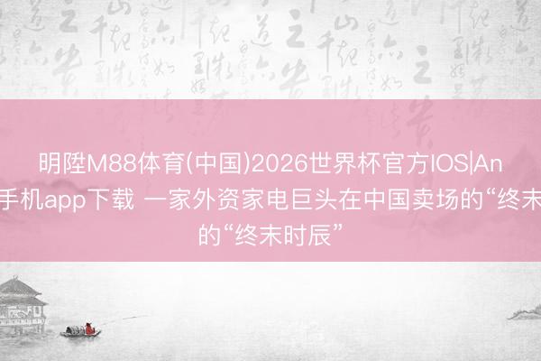 明陞M88体育(中国)2026世界杯官方IOS|Android手机app下载 一家外资家电巨头在中国卖场的“终末时辰”