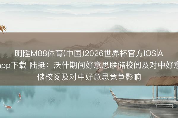 明陞M88体育(中国)2026世界杯官方IOS|Android手机app下载 陆挺：沃什期间好意思联储校阅及对中好意思竞争影响