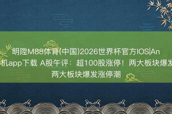 明陞M88体育(中国)2026世界杯官方IOS|Android手机app下载 A股午评：超100股涨停！两大板块爆发涨停潮