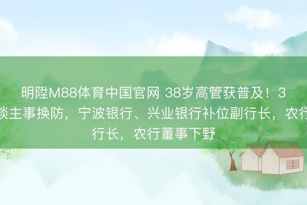 明陞M88体育中国官网 38岁高管获普及！3家银行东谈主事换防，宁波银行、兴业银行补位副行长，农行董事下野