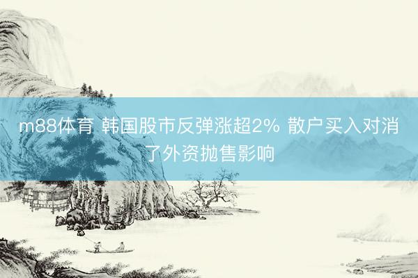 m88体育 韩国股市反弹涨超2% 散户买入对消了外资抛售影响