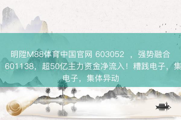 明陞M88体育中国官网 603052  ，强势融合2涨停！601138，超50亿主力资金净流入！糟践电子，集体异动