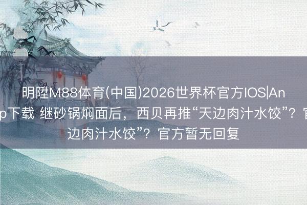 明陞M88体育(中国)2026世界杯官方IOS|Android手机app下载 继砂锅焖面后，西贝再推“天边肉汁水饺”？官方暂无回复