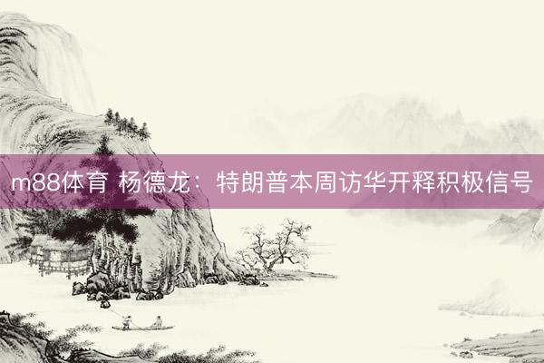 m88体育 杨德龙:特朗普本周访华开释积极信号