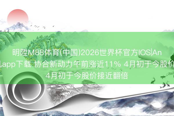 明陞M88体育(中国)2026世界杯官方IOS|Android手机app下载 协合新动力午前涨近11% 4月初于今股价接近翻倍