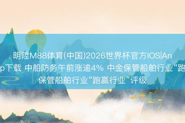 明陞M88体育(中国)2026世界杯官方IOS|Android手机app下载 中船防务午前涨逾4% 中金保管船舶行业“跑赢行业”评级