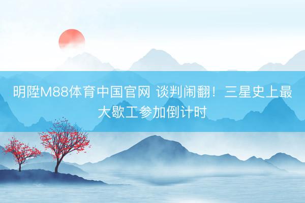 明陞M88体育中国官网 谈判闹翻！三星史上最大歇工参加倒计时