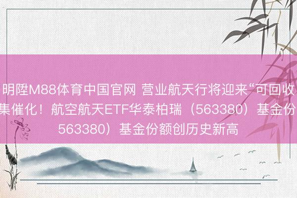 明陞M88体育中国官网 营业航天行将迎来“可回收火箭+IPO”密集催化！航空航天ETF华泰柏瑞（563380）基金份额创历史新高