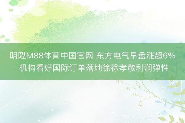 明陞M88体育中国官网 东方电气早盘涨超6% 机构看好国际订单落地徐徐孝敬利润弹性