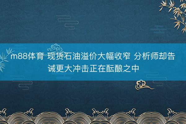 m88体育 现货石油溢价大幅收窄 分析师却告诫更大冲击正在酝酿之中