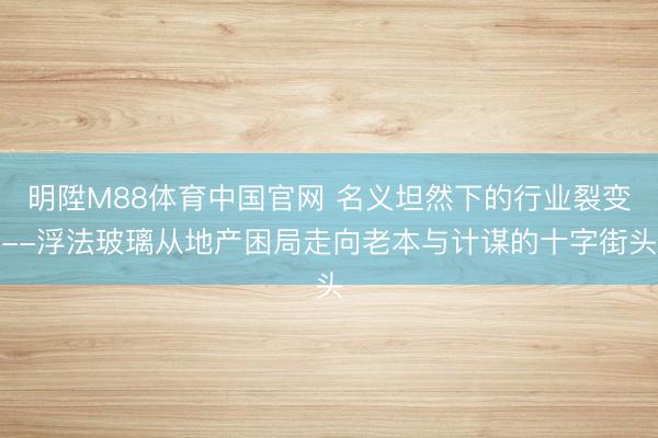 明陞M88体育中国官网 名义坦然下的行业裂变--浮法玻璃从地产困局走向老本与计谋的十字街头