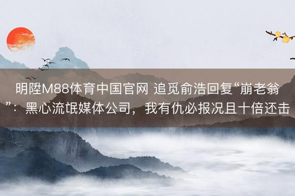 明陞M88体育中国官网 追觅俞浩回复“崩老翁”：黑心流氓媒体公司，我有仇必报况且十倍还击
