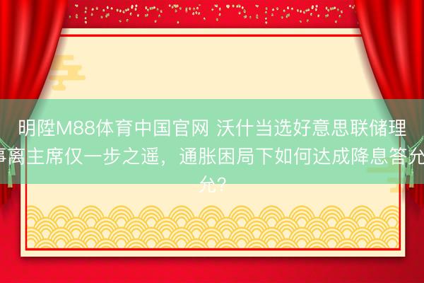明陞M88体育中国官网 沃什当选好意思联储理事离主席仅一步之遥，通胀困局下如何达成降息答允？