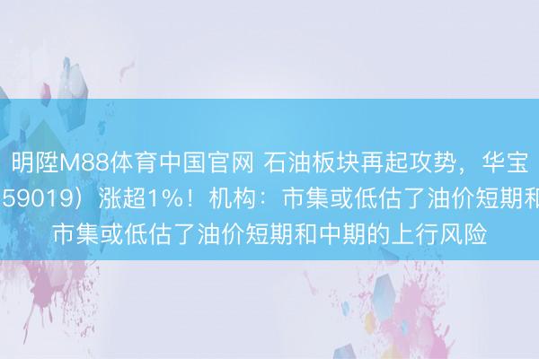 明陞M88体育中国官网 石油板块再起攻势，华宝基金石油ETF（159019）涨超1%！机构：市集或低估了油价短期和中期的上行风险