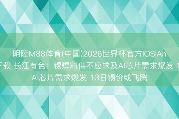 明陞M88体育(中国)2026世界杯官方IOS|Android手机app下载 长江有色：锡焊料供不应求及AI芯片需求爆发 13日锡价或飞腾
