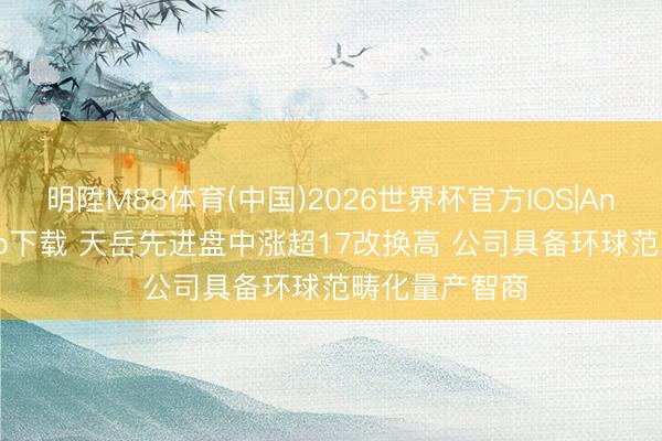 明陞M88体育(中国)2026世界杯官方IOS|Android手机app下载 天岳先进盘中涨超17改换高 公司具备环球范畴化量产智商