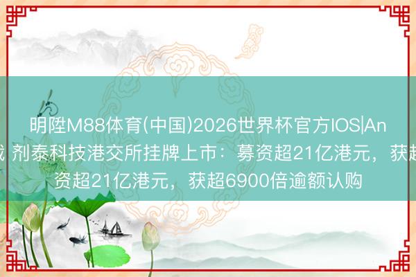 明陞M88体育(中国)2026世界杯官方IOS|Android手机app下载 剂泰科技港交所挂牌上市：募资超21亿港元，获超6900倍逾额认购