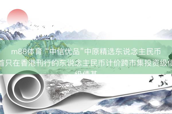 m88体育 “中信优品”中原精选东说念主民币：首只在香港刊行的东说念主民币计价跨市集投资级债基
