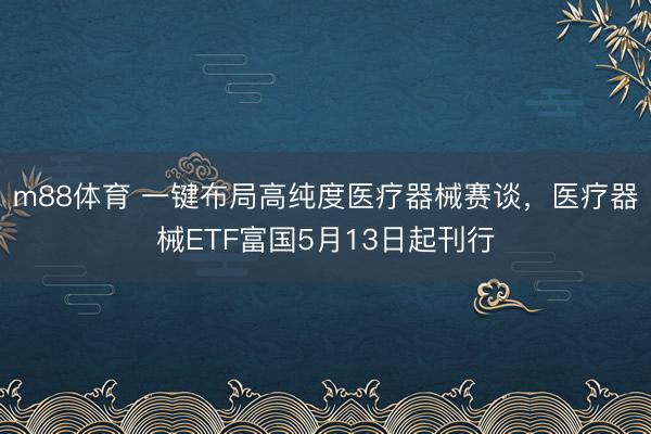 m88体育 一键布局高纯度医疗器械赛谈，医疗器械ETF富国5月13日起刊行