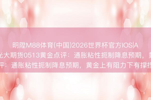 明陞M88体育(中国)2026世界杯官方IOS|Android手机app下载 光大期货0513黄金点评：通胀粘性扼制降息预期，黄金上有阻力下有撑捏