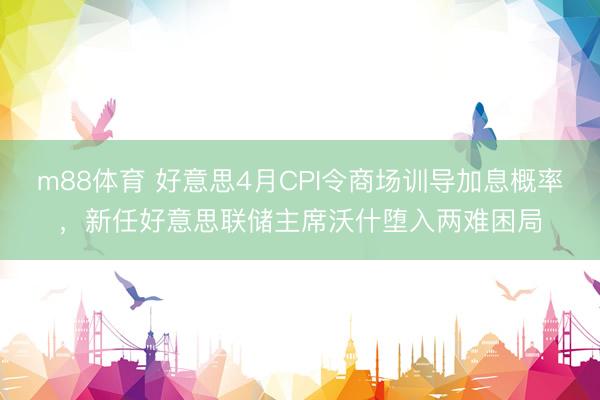 m88体育 好意思4月CPI令商场训导加息概率，新任好意思联储主席沃什堕入两难困局