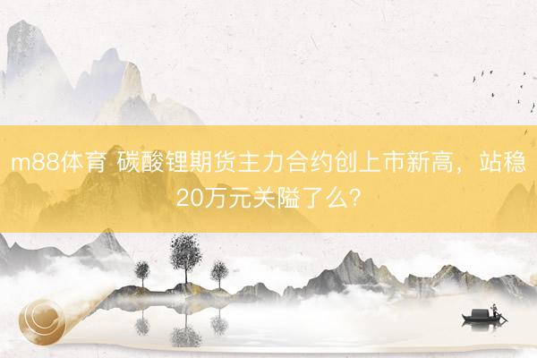 m88体育 碳酸锂期货主力合约创上市新高，站稳20万元关隘了么？