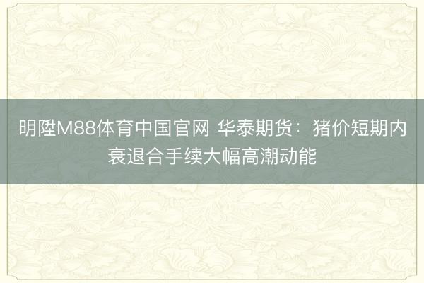 明陞M88体育中国官网 华泰期货：猪价短期内衰退合手续大幅高潮动能