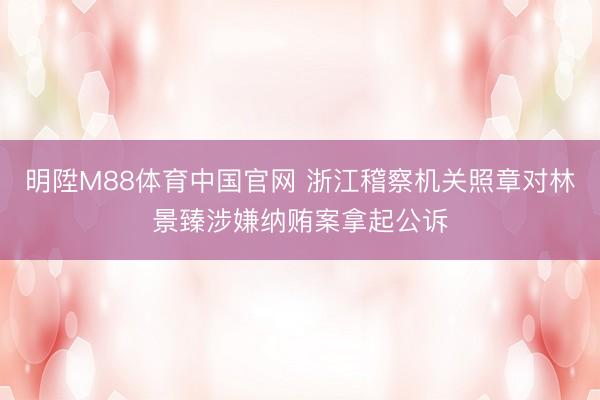 明陞M88体育中国官网 浙江稽察机关照章对林景臻涉嫌纳贿案拿起公诉