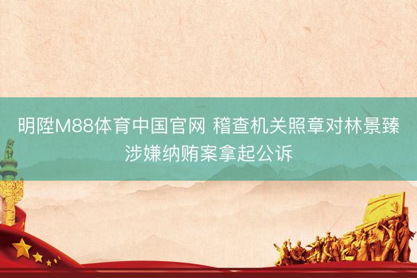 明陞M88体育中国官网 稽查机关照章对林景臻涉嫌纳贿案拿起公诉