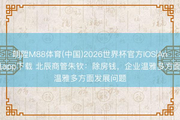 明陞M88体育(中国)2026世界杯官方IOS|Android手机app下载 北辰商管朱钦：除房钱，企业温雅多方面发展问题